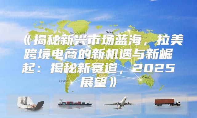揭秘新兴市场蓝海，拉美跨境电商的新机遇与新崛起：揭秘新赛道，2025展望