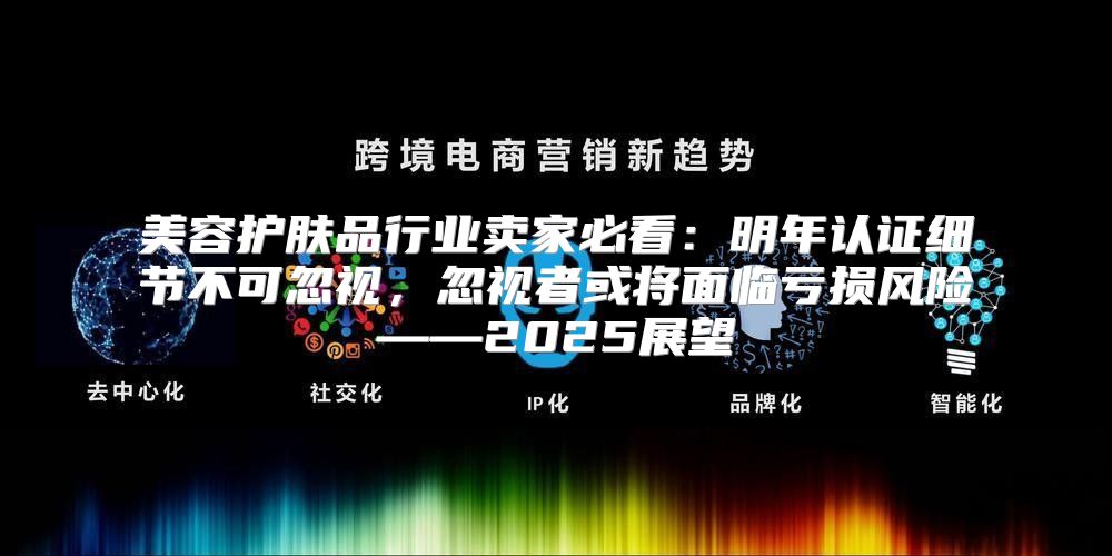 美容护肤品行业卖家必看：明年认证细节不可忽视，忽视者或将面临亏损风险——2025展望