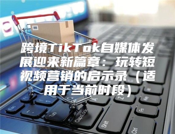 跨境TikTok自媒体发展迎来新篇章：玩转短视频营销的启示录适用于当前时段