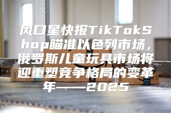 风口星快报TikTokShop瞄准以色列市场，俄罗斯儿童玩具市场将迎重塑竞争格局的变革年——2025