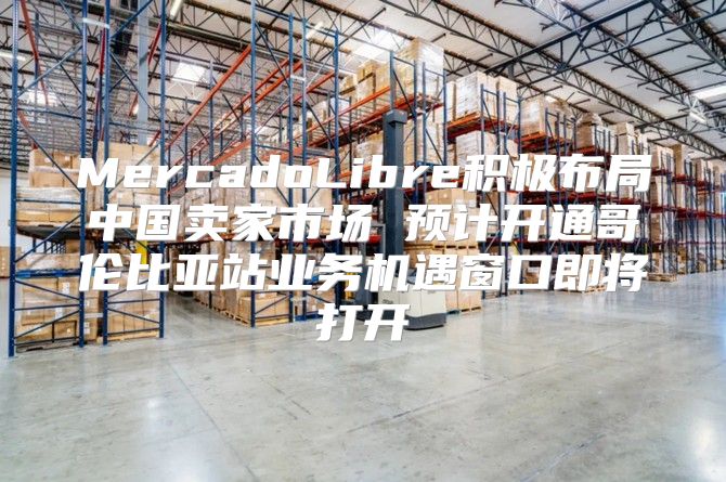MercadoLibre积极布局中国卖家市场 预计开通哥伦比亚站业务机遇窗口即将打开