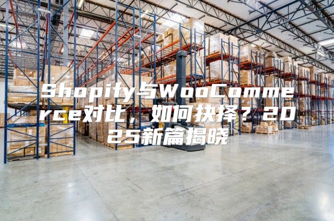 Shopify与WooCommerce对比，如何抉择？2025新篇揭晓