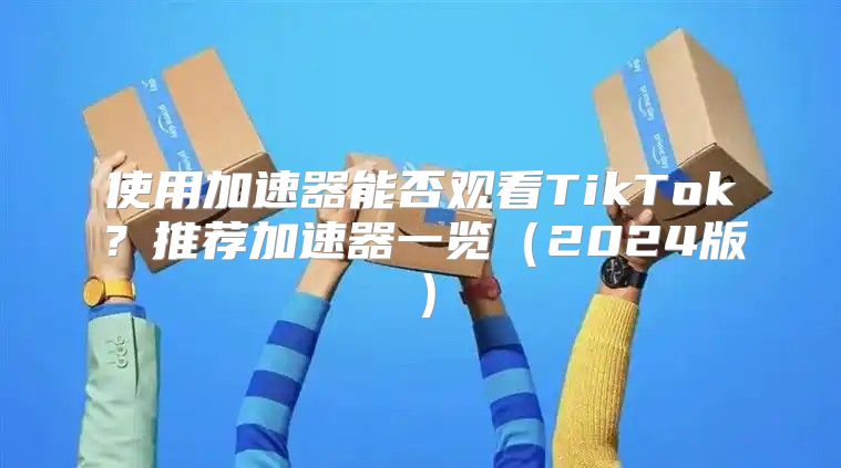 使用加速器能否观看TikTok？推荐加速器一览2025版
