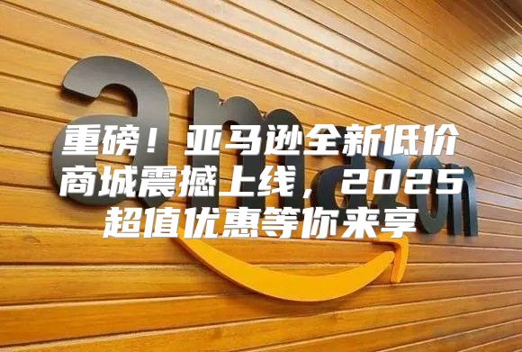 重磅！亚马逊全新低价商城震撼上线，2025超值优惠等你来享