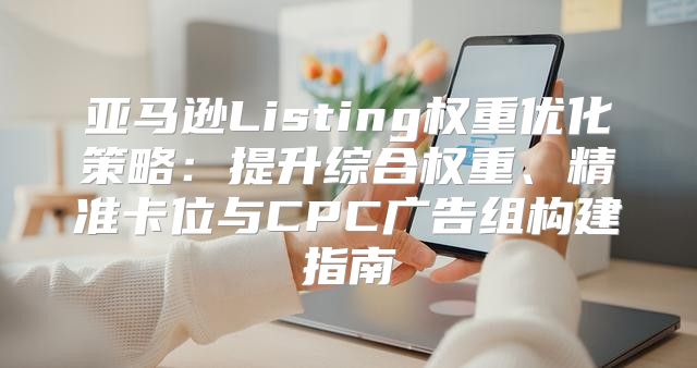 亚马逊Listing权重优化策略：提升综合权重、精准卡位与CPC广告组构建指南