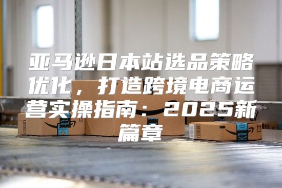 亚马逊日本站选品策略优化，打造跨境电商运营实操指南：2025新篇章
