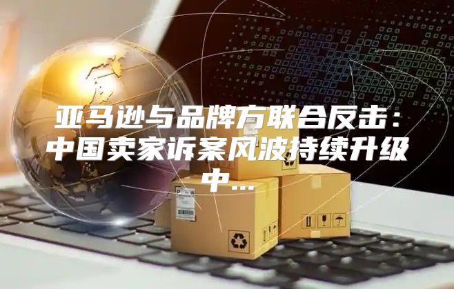 亚马逊与品牌方联合反击：中国卖家诉案风波持续升级中...