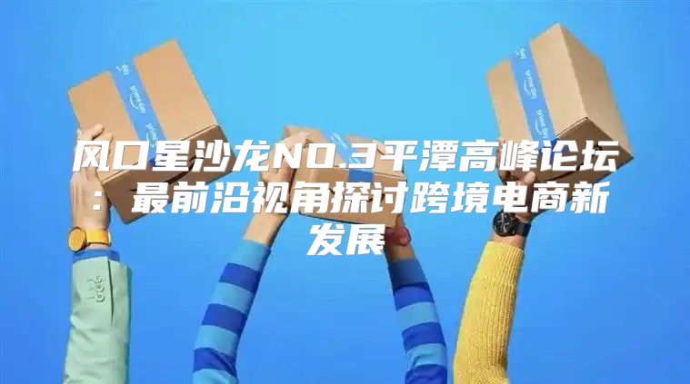 风口星沙龙NO.3平潭高峰论坛：最前沿视角探讨跨境电商新发展