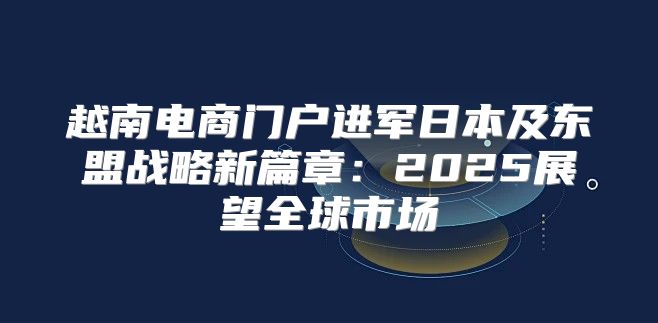 越南电商门户进军日本及东盟战略新篇章：2025展望全球市场