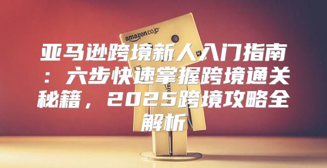 亚马逊跨境新人入门指南：六步快速掌握跨境通关秘籍，2025跨境攻略全解析