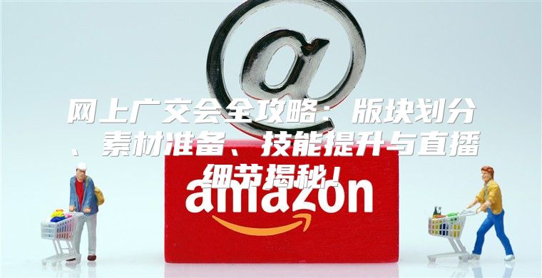 网上广交会全攻略：版块划分、素材准备、技能提升与直播细节揭秘！