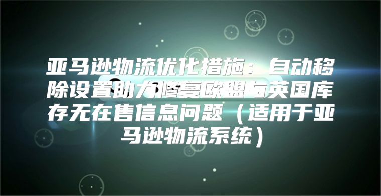 亚马逊物流优化措施：自动移除设置助力修复欧盟与英国库存无在售信息问题适用于亚马逊物流系统