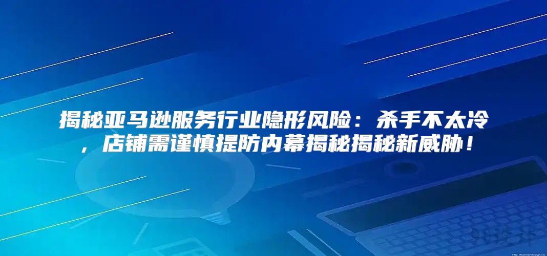 揭秘亚马逊服务行业隐形风险：杀手不太冷，店铺需谨慎提防内幕揭秘揭秘新威胁！