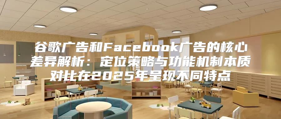 谷歌广告和Facebook广告的核心差异解析：定位策略与功能机制本质对比在2025年呈现不同特点