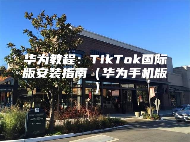 华为教程：TikTok国际版安装指南华为手机版