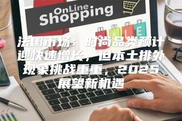 法国市场：时尚品类预计迎快速增长，但本土排外现象挑战重重，2025展望新机遇