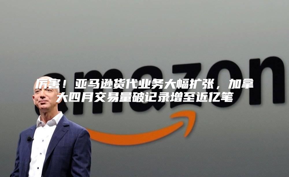 厉害！亚马逊货代业务大幅扩张，加拿大四月交易量破记录增至近亿笔