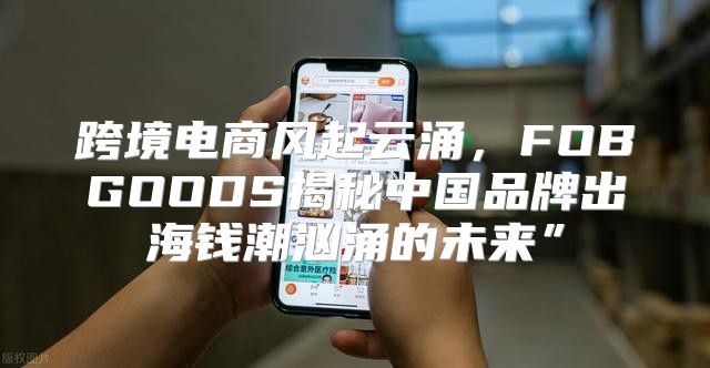 跨境电商风起云涌，FOBGOODS揭秘中国品牌出海钱潮汹涌的未来”