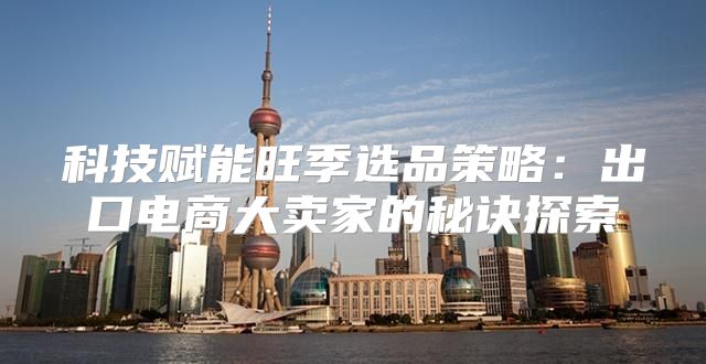 科技赋能旺季选品策略：出口电商大卖家的秘诀探索