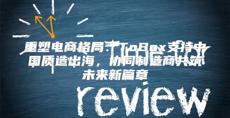 重塑电商格局：ToBox支持中国质造出海，协同制造商共筑未来新篇章