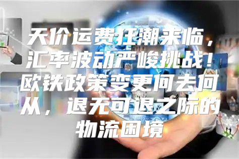 天价运费狂潮来临，汇率波动严峻挑战！欧铁政策变更何去何从，退无可退之际的物流困境