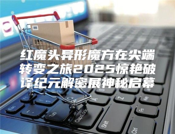 红魔头异形魔方在尖端转变之旅2025惊艳破译纪元解密展神秘启幕