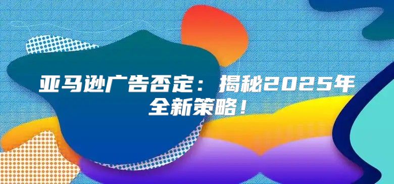 亚马逊广告否定：揭秘2025年全新策略！