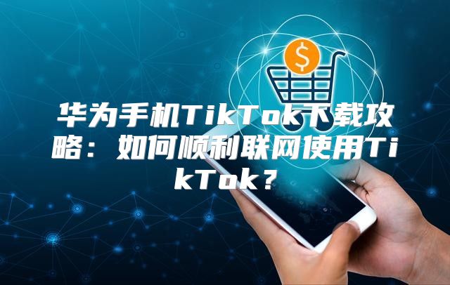 华为手机TikTok下载攻略：如何顺利联网使用TikTok？