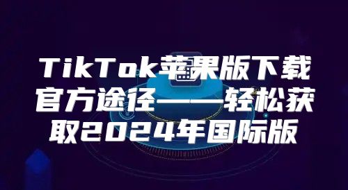 TikTok苹果版下载官方途径——轻松获取2025年国际版
