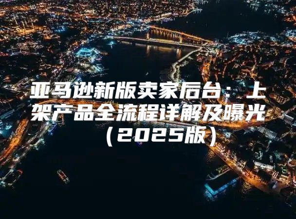 亚马逊新版卖家后台：上架产品全流程详解及曝光2025版