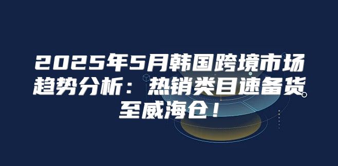 2025年5月韩国跨境市场趋势分析：热销类目速备货至威海仓！