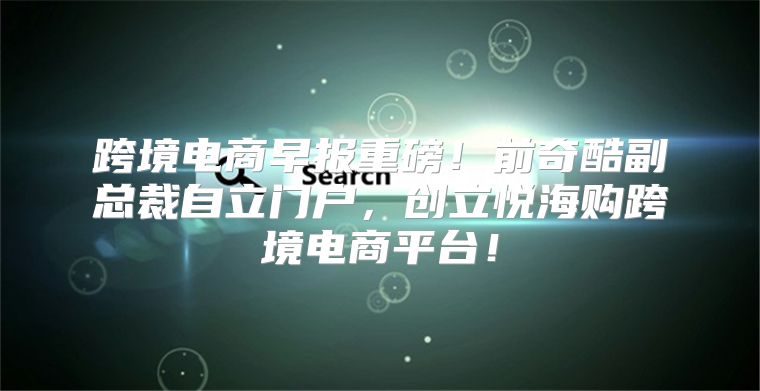 跨境电商早报重磅！前奇酷副总裁自立门户，创立悦海购跨境电商平台！