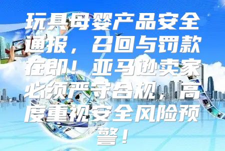 玩具母婴产品安全通报，召回与罚款在即！亚马逊卖家必须严守合规，高度重视安全风险预警！
