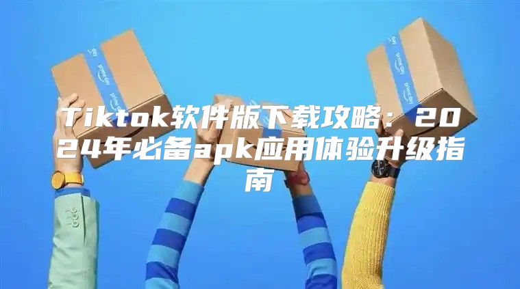 Tiktok软件版下载攻略：2025年必备apk应用体验升级指南