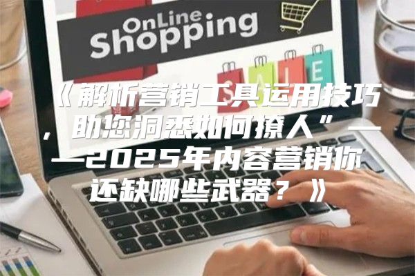 解析营销工具运用技巧，助您洞悉如何撩人”——2025年内容营销你还缺哪些武器？
