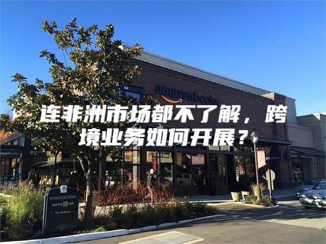 连非洲市场都不了解，跨境业务如何开展？
