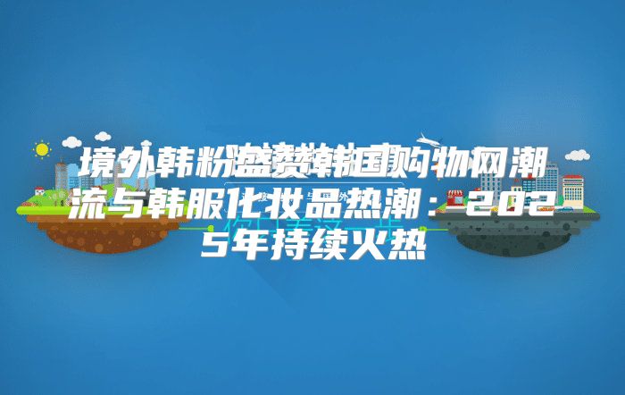 境外韩粉盛赞韩国购物网潮流与韩服化妆品热潮：2025年持续火热