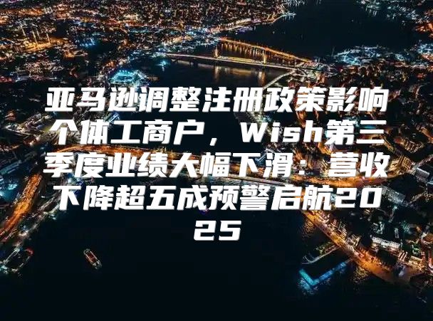 亚马逊调整注册政策影响个体工商户，Wish第三季度业绩大幅下滑：营收下降超五成预警启航2025