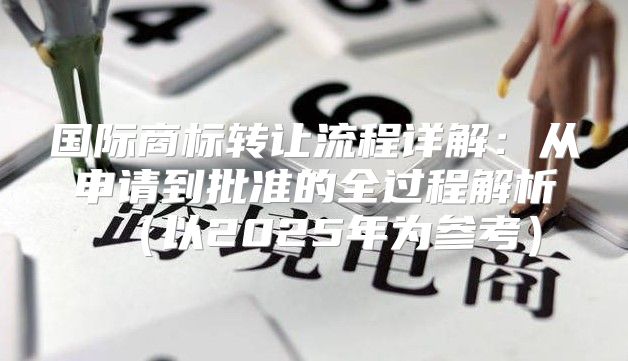 国际商标转让流程详解：从申请到批准的全过程解析以2025年为参考