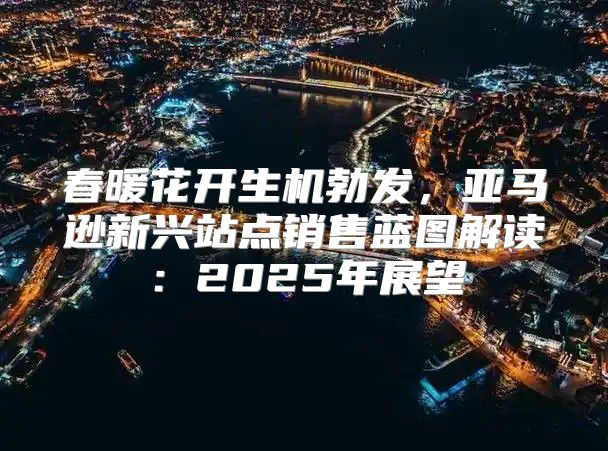 春暖花开生机勃发，亚马逊新兴站点销售蓝图解读：2025年展望