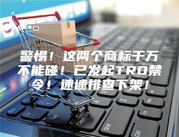 警惕！这两个商标千万不能碰！已发起TRO禁令！速速排查下架！
