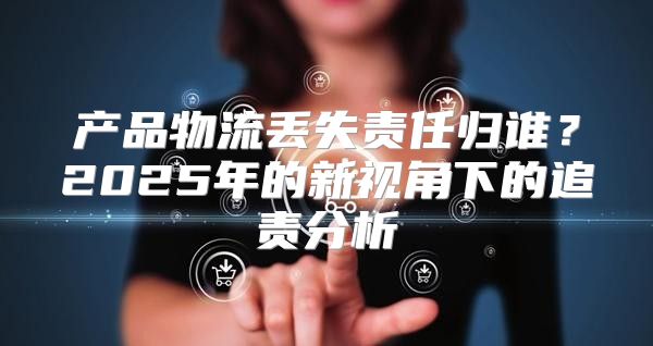 产品物流丢失责任归谁？2025年的新视角下的追责分析