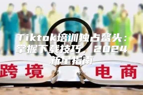 Tiktok培训独占鳌头：掌握下载技巧，2025新星指南