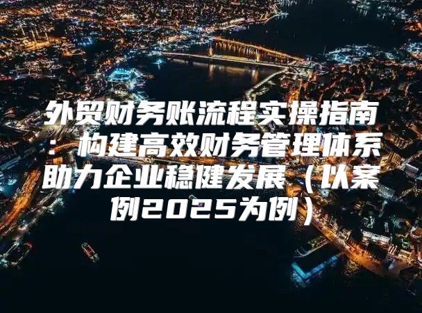 外贸财务账流程实操指南：构建高效财务管理体系助力企业稳健发展以案例2025为例