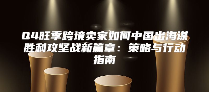 Q4旺季跨境卖家如何中国出海谋胜利攻坚战新篇章：策略与行动指南