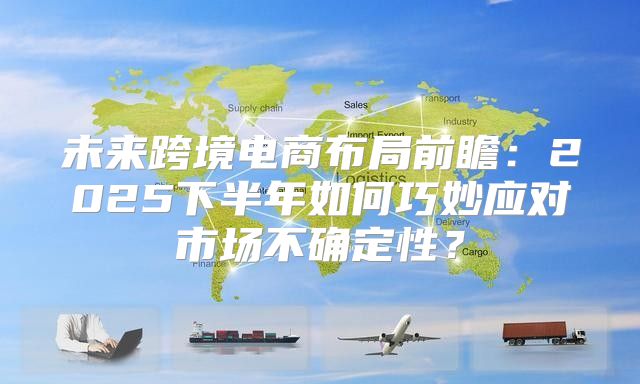 未来跨境电商布局前瞻：2025下半年如何巧妙应对市场不确定性？