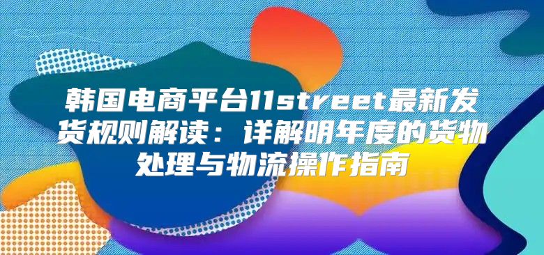韩国电商平台11street最新发货规则解读：详解明年度的货物处理与物流操作指南