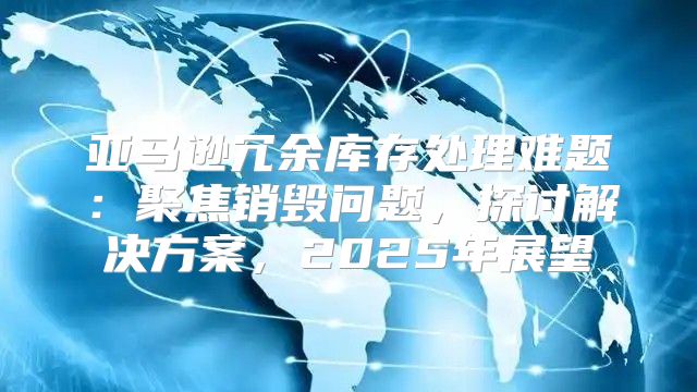 亚马逊冗余库存处理难题：聚焦销毁问题，探讨解决方案，2025年展望