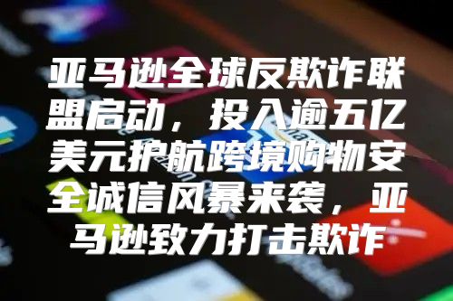 亚马逊全球反欺诈联盟启动，投入逾五亿美元护航跨境购物安全诚信风暴来袭，亚马逊致力打击欺诈