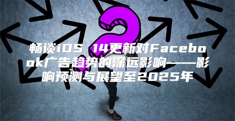 畅谈iOS 14更新对Facebook广告趋势的深远影响——影响预测与展望至2025年